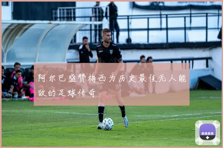 阿尔巴盛赞梅西为历史最佳无人能敌的足球传奇