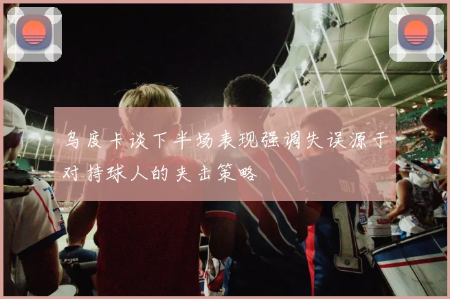 乌度卡谈下半场表现强调失误源于对持球人的夹击策略
