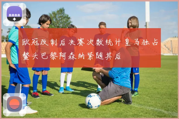 欧冠改制后决赛次数统计皇马独占鳌头巴黎阿森纳紧随其后