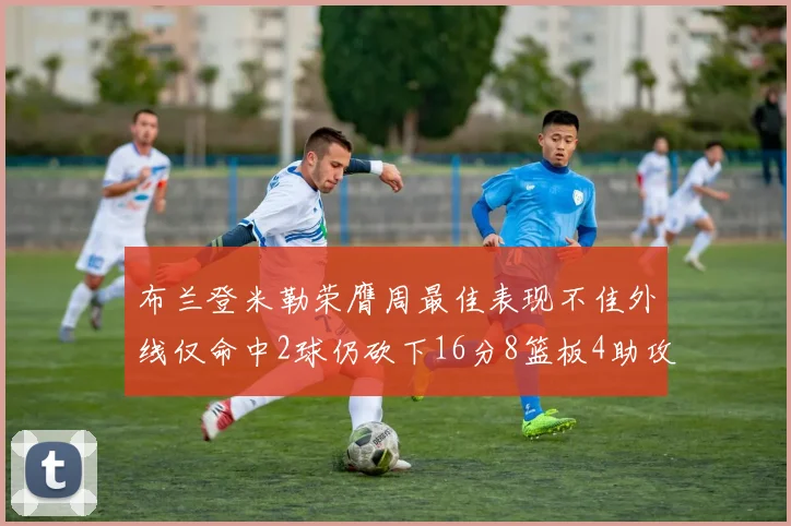 布兰登米勒荣膺周最佳表现不佳外线仅命中2球仍砍下16分8篮板4助攻