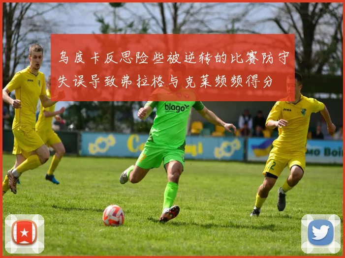 乌度卡反思险些被逆转的比赛防守失误导致弗拉格与克莱频频得分