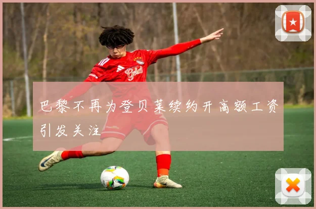 巴黎不再为登贝莱续约开高额工资引发关注