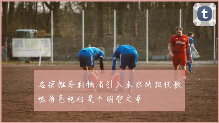名宿推荐利物浦引入米尔纳担任教练角色绝对是个明智之举