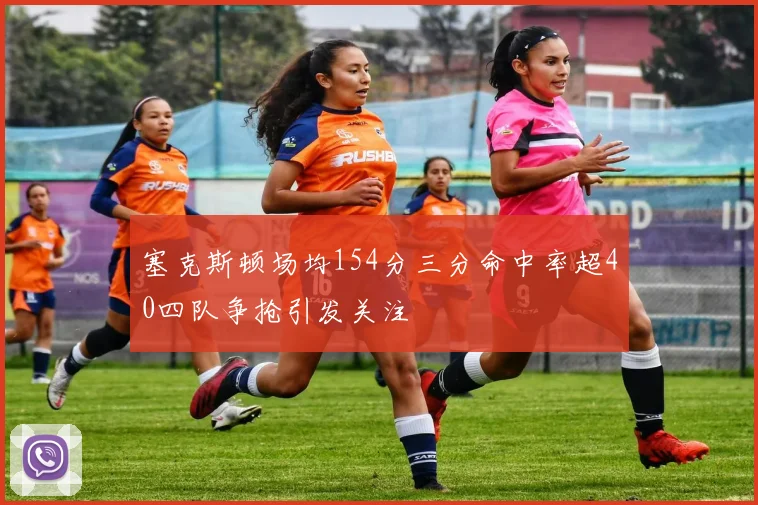 塞克斯顿场均154分三分命中率超40四队争抢引发关注