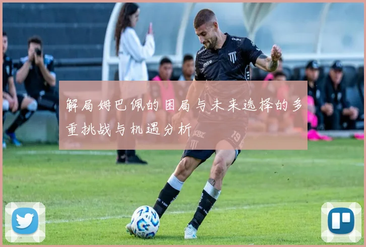 解局姆巴佩的困局与未来选择的多重挑战与机遇分析