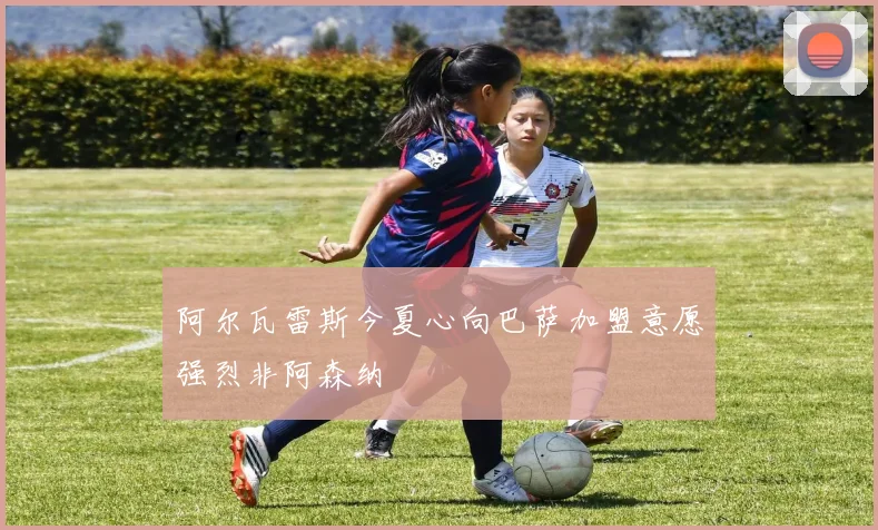 阿尔瓦雷斯今夏心向巴萨加盟意愿强烈非阿森纳