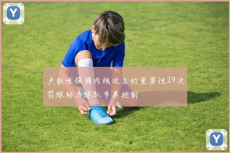 卢教练强调内线攻击的重要性29次罚球助力球队节奏控制