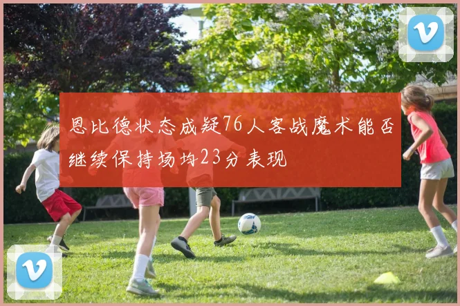 恩比德状态成疑76人客战魔术能否继续保持场均23分表现