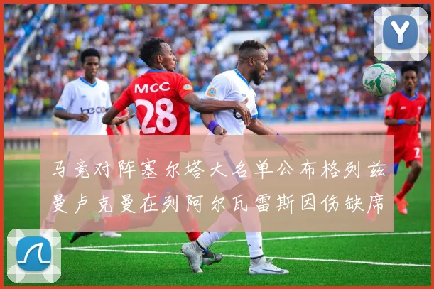 马竞对阵塞尔塔大名单公布格列兹曼卢克曼在列阿尔瓦雷斯因伤缺席