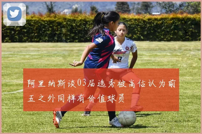 阿里纳斯谈03届选秀被高估认为前五之外同样有价值球员