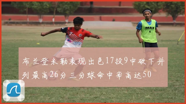 布兰登米勒表现出色17投9中砍下并列最高26分三分球命中率高达50