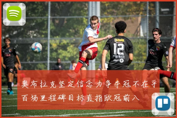 奥布拉克坚定信念力争夺冠不在乎百场里程碑目标直指欧冠前八