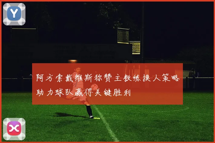 阿方索戴维斯称赞主教练换人策略助力球队赢得关键胜利